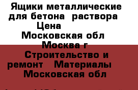 Ящики металлические для бетона, раствора › Цена ­ 5 000 - Московская обл., Москва г. Строительство и ремонт » Материалы   . Московская обл.